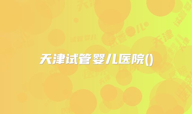 天津试管婴儿医院()
