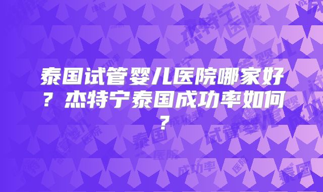 泰国试管婴儿医院哪家好？杰特宁泰国成功率如何？