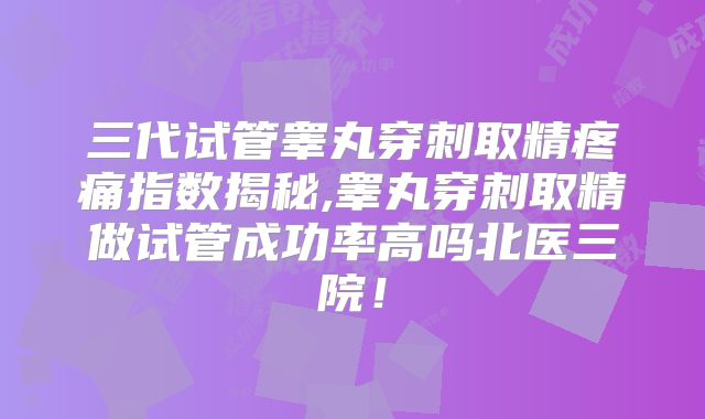 三代试管睾丸穿刺取精疼痛指数揭秘,睾丸穿刺取精做试管成功率高吗北医三院！