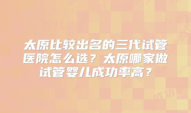 太原比较出名的三代试管医院怎么选?太原哪家做试管婴儿成功率高?