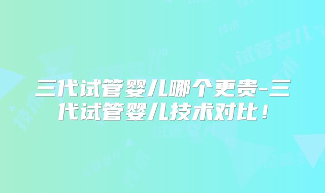 三代试管婴儿哪个更贵-三代试管婴儿技术对比！