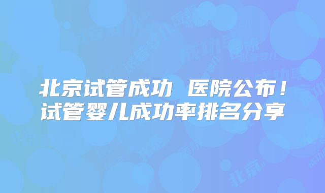 北京试管成功 医院公布！试管婴儿成功率排名分享