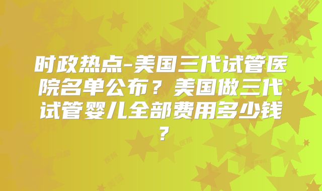 时政热点-美国三代试管医院名单公布？美国做三代试管婴儿全部费用多少钱？