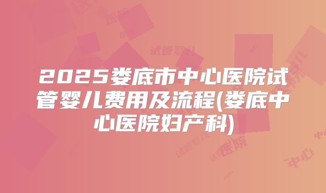 2025娄底市中心医院试管婴儿费用及流程(娄底中心医院妇产科)