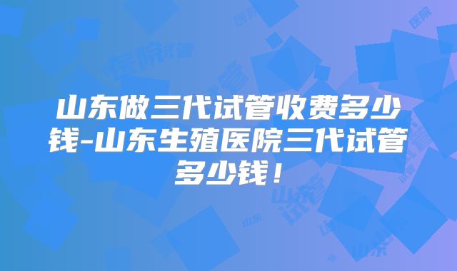 山东做三代试管收费多少钱-山东生殖医院三代试管多少钱！