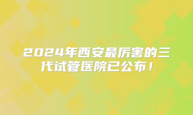 2024年西安最厉害的三代试管医院已公布！