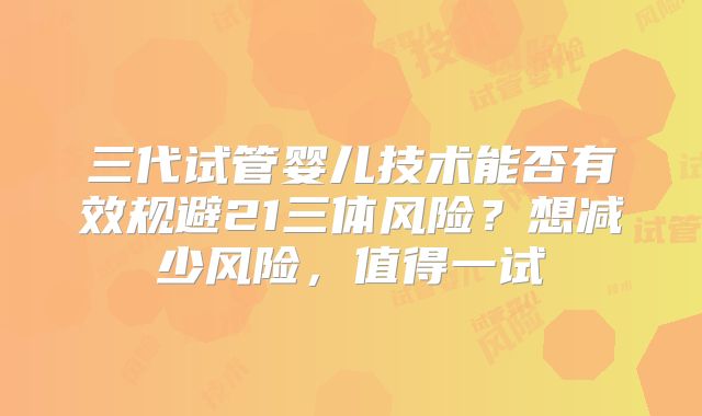 三代试管婴儿技术能否有效规避21三体风险?想减少风险,值得一试