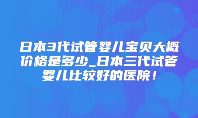 日本3代试管婴儿宝贝大概价格是多少_日本三代试管婴儿比较好的医院！