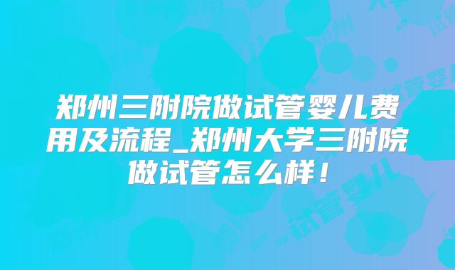 郑州三附院做试管婴儿费用及流程_郑州大学三附院做试管怎么样！