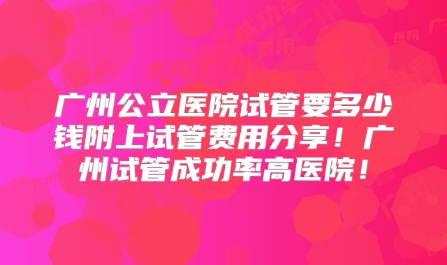 广州公立医院试管要多少钱附上试管费用分享！广州试管成功率高医院！