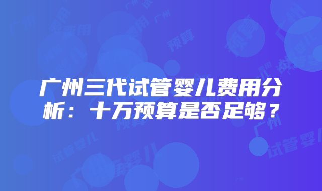 广州三代试管婴儿费用分析：十万预算是否足够？