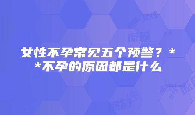 女性不孕常见五个预警？**不孕的原因都是什么