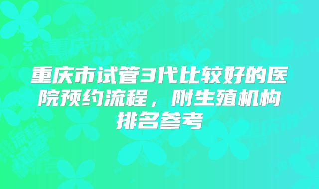 重庆市试管3代比较好的医院预约流程，附生殖机构排名参考