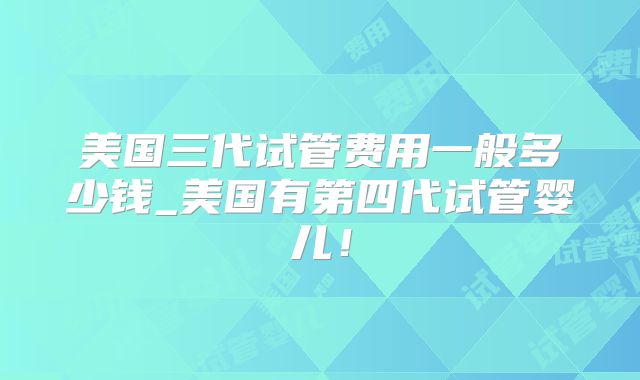 美国三代试管费用一般多少钱_美国有第四代试管婴儿!