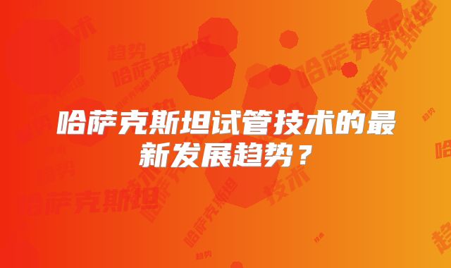 哈萨克斯坦试管技术的最新发展趋势?