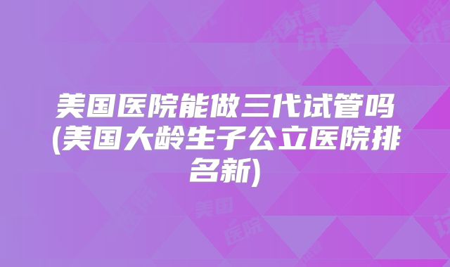 美国医院能做三代试管吗(美国大龄生子公立医院排名新)