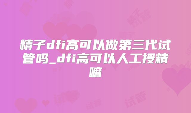 精子dfi高可以做第三代试管吗_dfi高可以人工授精嘛