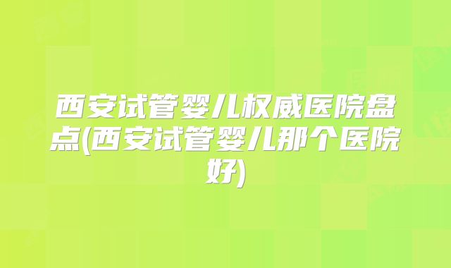 西安试管婴儿权威医院盘点(西安试管婴儿那个医院好)