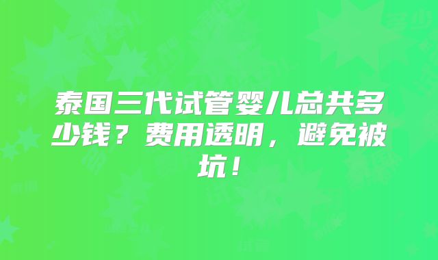 泰国三代试管婴儿总共多少钱?费用透明,避免被坑!