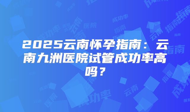 2025云南怀孕指南:云南九洲医院试管成功率高吗?