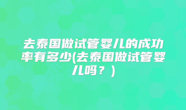 去泰国做试管婴儿的成功率有多少(去泰国做试管婴儿吗？)
