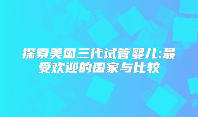 探索美国三代试管婴儿:最受欢迎的国家与比较