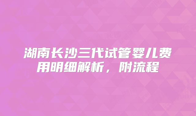 湖南长沙三代试管婴儿费用明细解析，附流程