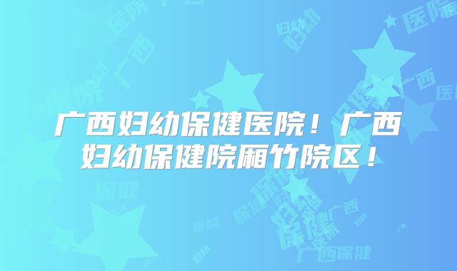 广西妇幼保健医院！广西妇幼保健院厢竹院区！