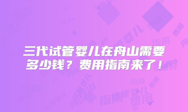 三代试管婴儿在舟山需要多少钱?费用指南来了!