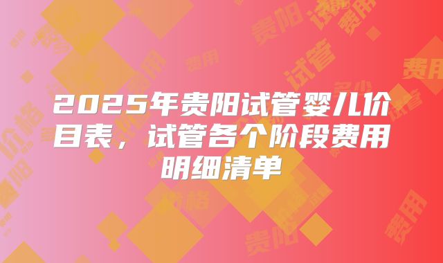2025年贵阳试管婴儿价目表，试管各个阶段费用明细清单