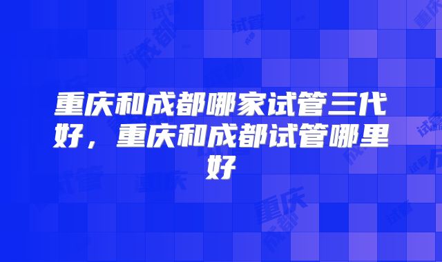 重庆和成都哪家试管三代好，重庆和成都试管哪里好