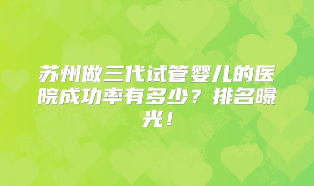 苏州做三代试管婴儿的医院成功率有多少?排名曝光!