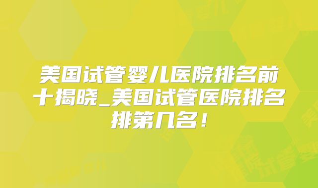 美国试管婴儿医院排名前十揭晓_美国试管医院排名排第几名!