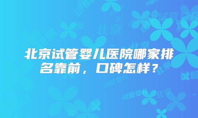 北京试管婴儿医院哪家排名靠前，口碑怎样？