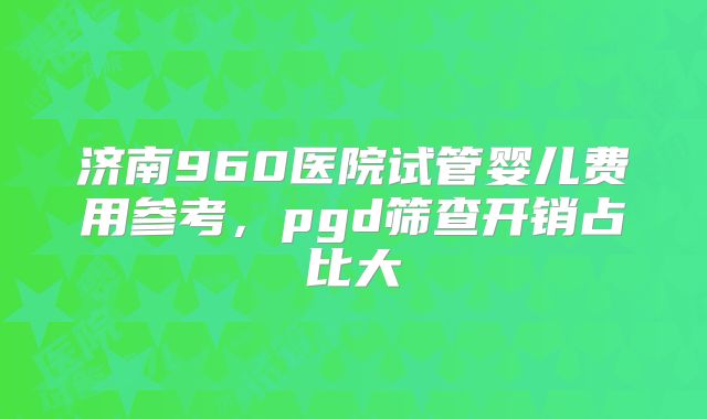 济南960医院试管婴儿费用参考，pgd筛查开销占比大