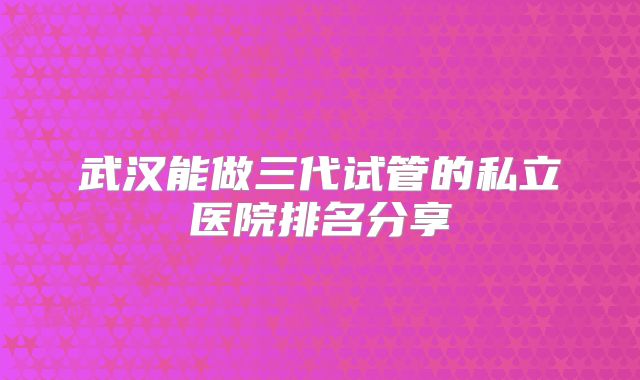 武汉能做三代试管的私立医院排名分享