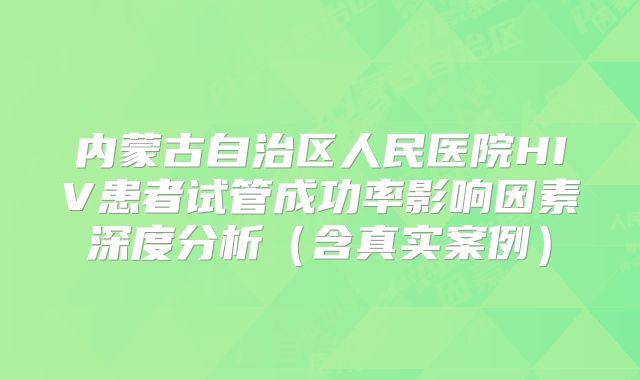 内蒙古自治区人民医院HIV患者试管成功率影响因素深度分析（含真实案例）