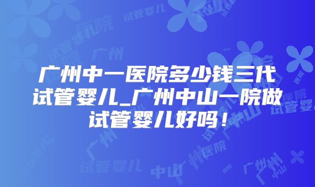 广州中一医院多少钱三代试管婴儿_广州中山一院做试管婴儿好吗！