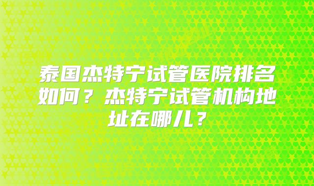 泰国杰特宁试管医院排名如何?杰特宁试管机构地址在哪儿?