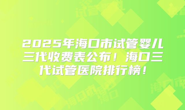 2025年海口市试管婴儿三代收费表公布!海口三代试管医院排行榜!