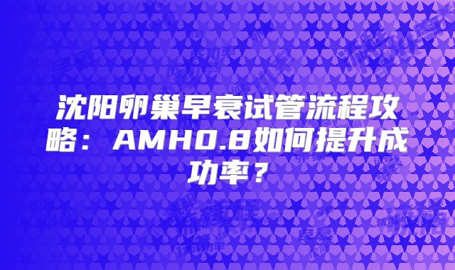 沈阳卵巢早衰试管流程攻略：AMH0.8如何提升成功率？