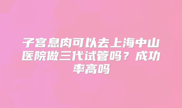 子宫息肉可以去上海中山医院做三代试管吗？成功率高吗