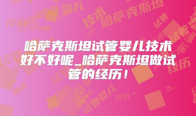 哈萨克斯坦试管婴儿技术好不好呢_哈萨克斯坦做试管的经历！