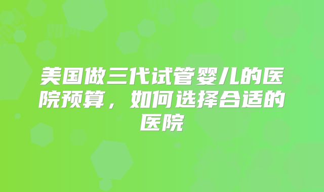 美国做三代试管婴儿的医院预算，如何选择合适的医院