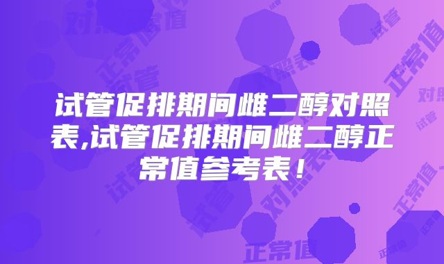 试管促排期间雌二醇对照表,试管促排期间雌二醇正常值参考表！