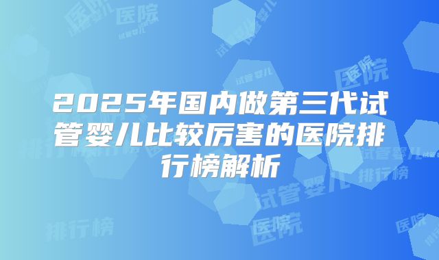 2025年国内做第三代试管婴儿比较厉害的医院排行榜解析