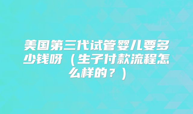 美国第三代试管婴儿要多少钱呀（生子付款流程怎么样的？)
