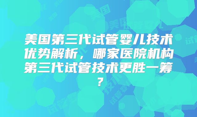 美国第三代试管婴儿技术优势解析，哪家医院机构第三代试管技术更胜一筹？