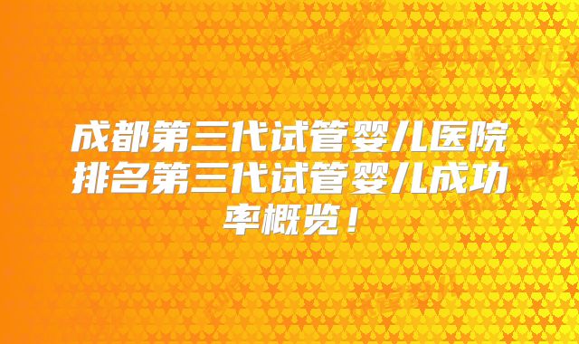 成都第三代试管婴儿医院排名第三代试管婴儿成功率概览！