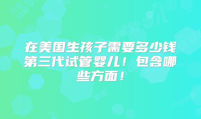在美国生孩子需要多少钱第三代试管婴儿！包含哪些方面！